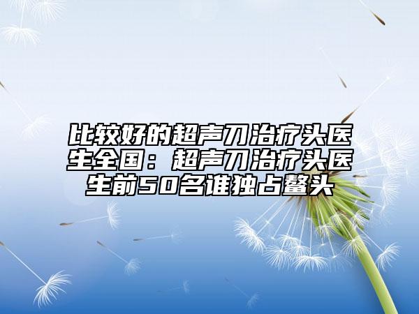 比较好的超声刀治疗头医生全国：超声刀治疗头医生前50名谁独占鳌头