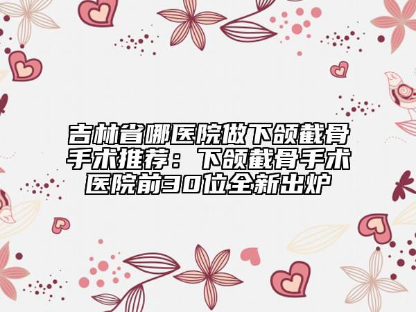 吉林省哪医院做下颌截骨手术推荐：下颌截骨手术医院前30位全新出炉