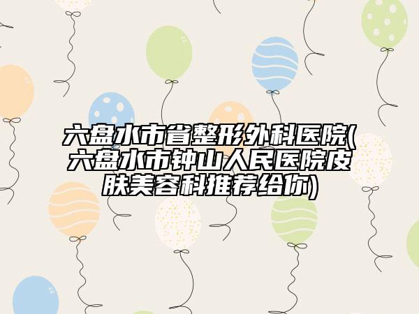 六盘水市省整形外科医院(六盘水市钟山人民医院皮肤美容科推荐给你)