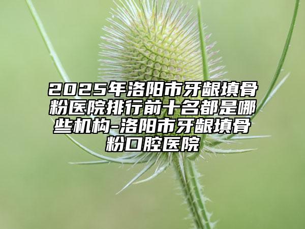 2025年洛阳市牙龈填骨粉医院排行前十名都是哪些机构-洛阳市牙龈填骨粉口腔医院