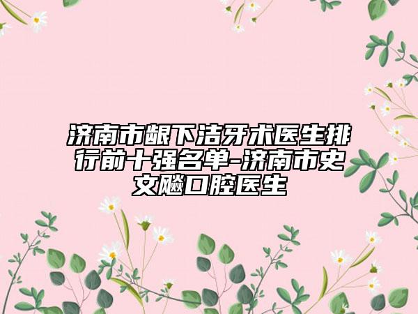 济南市龈下洁牙术医生排行前十强名单-济南市史文飚口腔医生