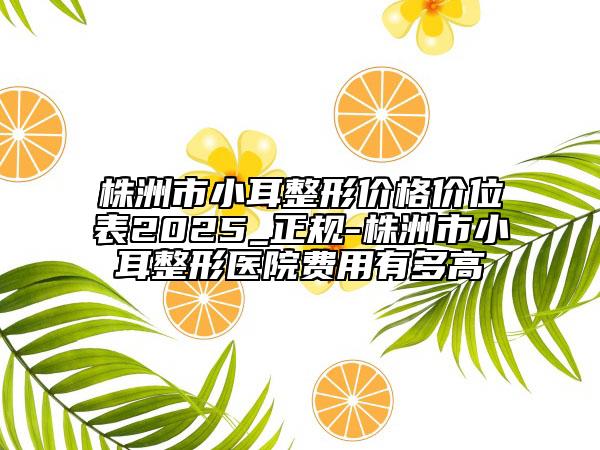 株洲市小耳整形价格价位表2025_正规-株洲市小耳整形医院费用有多高
