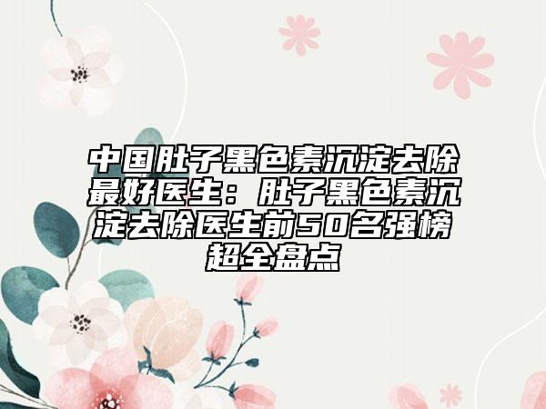 中国肚子黑色素沉淀去除最好医生：肚子黑色素沉淀去除医生前50名强榜超全盘点