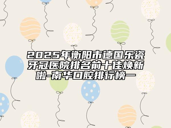 2025年衡阳市德国乐瓷牙冠医院排名前十佳焕新啦-南华口腔排行榜一