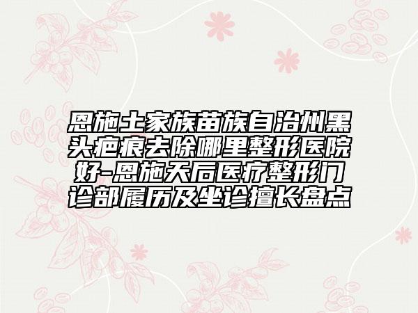 恩施土家族苗族自治州黑头疤痕去除哪里整形医院好-恩施天后医疗整形门诊部履历及坐诊擅长盘点