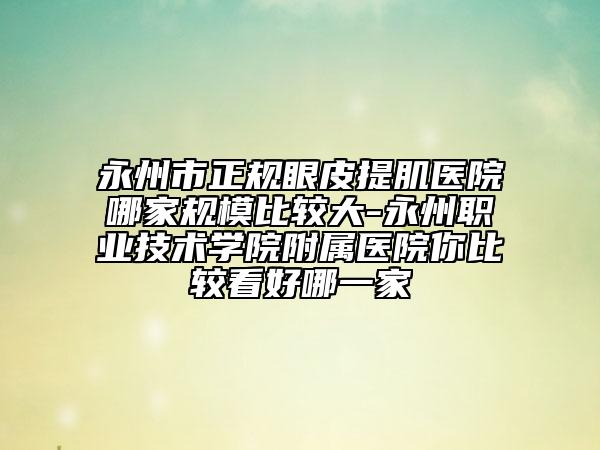 永州市正规眼皮提肌医院哪家规模比较大-永州职业技术学院附属医院你比较看好哪一家
