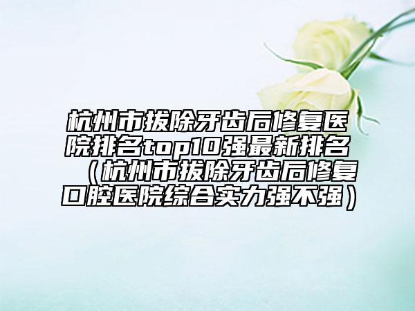 杭州市拔除牙齿后修复医院排名top10强最新排名（杭州市拔除牙齿后修复口腔医院综合实力强不强）