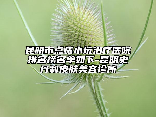 昆明市点痣小坑治疗医院排名榜名单如下-昆明史丹利皮肤美容诊所