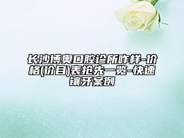 长沙博奥口腔诊所咋样-价格(价目)表抢先一览-快速镶牙案例