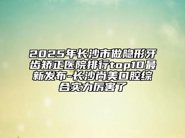 2025年长沙市做隐形牙齿矫正医院排行top10最新发布-长沙尚美口腔综合实力厉害了