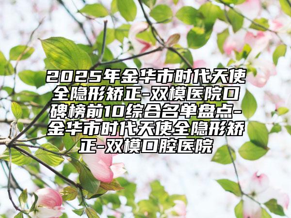 2025年金华市时代天使全隐形矫正-双模医院口碑榜前10综合名单盘点-金华市时代天使全隐形矫正-双模口腔医院
