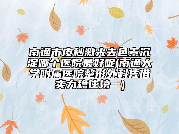 南通市皮秒激光去色素沉淀哪个医院最好呢(南通大学附属医院整形外科凭借实力稳住榜一)