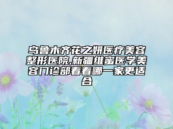 乌鲁木齐花之妍医疗美容整形医院,新疆维蜜医学美容门诊部看看哪一家更适合