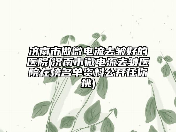 济南市做微电流去皱好的医院(济南市微电流去皱医院在榜名单资料公开任你挑)