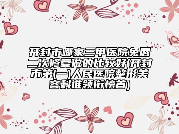 开封市哪家三甲医院兔唇二次修复做的比较好(开封市第(一)人民医院整形美容科谁领衔榜首)