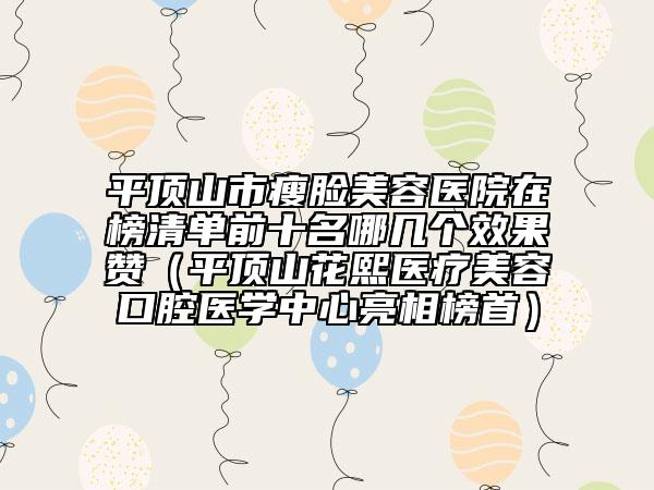 平顶山市瘦脸美容医院在榜清单前十名哪几个效果赞（平顶山花熙医疗美容口腔医学中心亮相榜首）