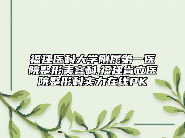 福建医科大学附属第一医院整形美容科,福建省立医院整形科实力在线PK