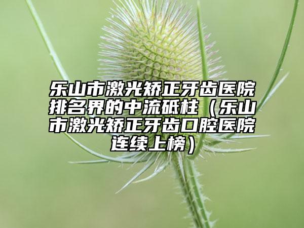 乐山市激光矫正牙齿医院排名界的中流砥柱（乐山市激光矫正牙齿口腔医院连续上榜）