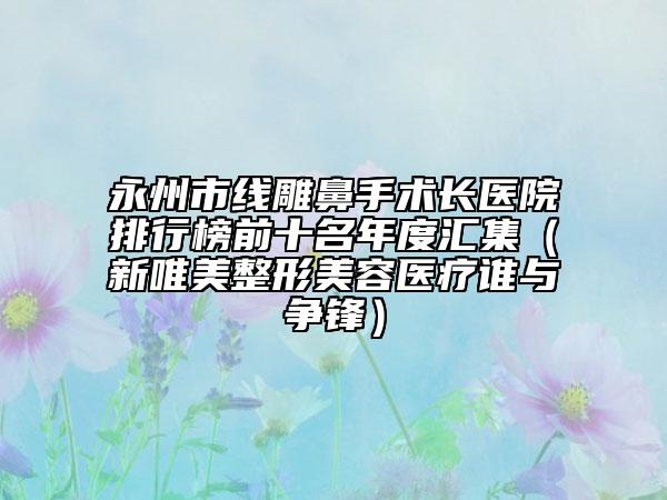 永州市线雕鼻手术长医院排行榜前十名年度汇集（新唯美整形美容医疗谁与争锋）