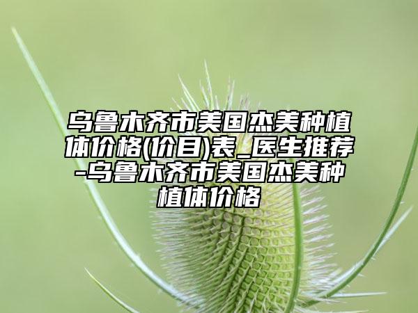 乌鲁木齐市美国杰美种植体价格(价目)表_医生推荐-乌鲁木齐市美国杰美种植体价格