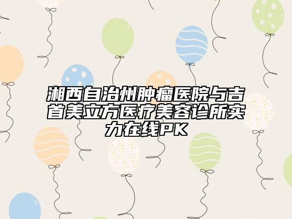 湘西自治州肿瘤医院与吉首美立方医疗美容诊所实力在线PK