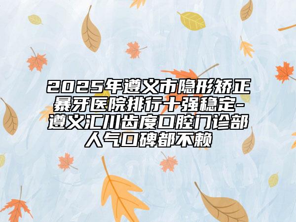 2025年遵义市隐形矫正暴牙医院排行十强稳定-遵义汇川齿度口腔门诊部人气口碑都不赖