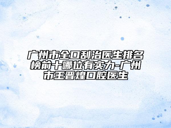 广州市全口刮治医生排名榜前十哪位有实力-广州市王晋煌口腔医生