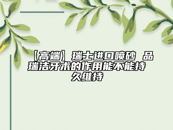 【高端】瑞士进口喷砂 品瑞洁牙术的作用能不能持久维持