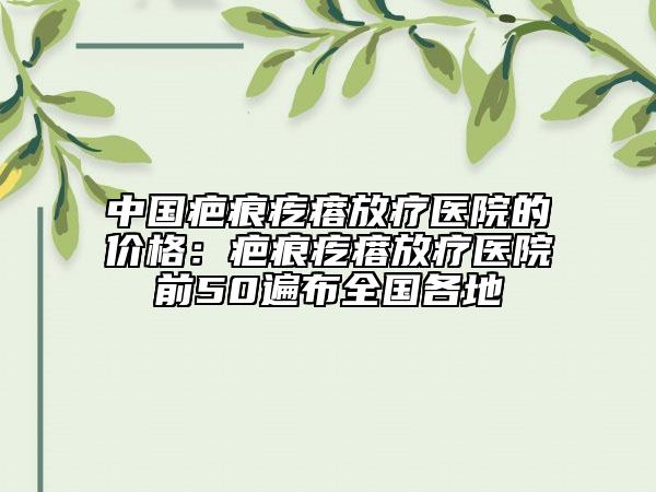 中国疤痕疙瘩放疗医院的价格：疤痕疙瘩放疗医院前50遍布全国各地