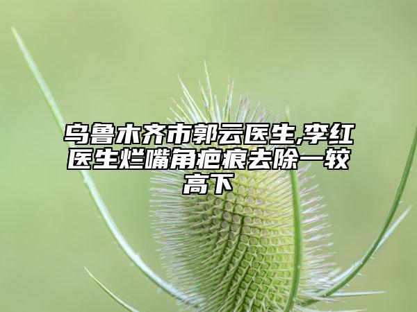 乌鲁木齐市郭云医生,李红医生烂嘴角疤痕去除一较高下