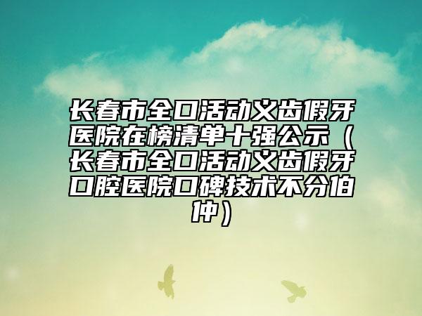长春市全口活动义齿假牙医院在榜清单十强公示（长春市全口活动义齿假牙口腔医院口碑技术不分伯仲）