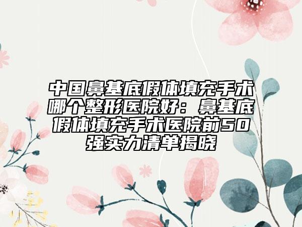 中国鼻基底假体填充手术哪个整形医院好：鼻基底假体填充手术医院前50强实力清单揭晓