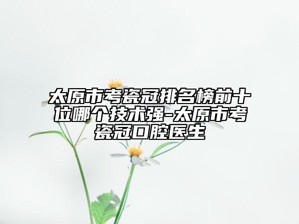 太原市考瓷冠排名榜前十位哪个技术强-太原市考瓷冠口腔医生