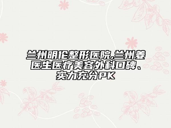 兰州明伦整形医院,兰州姜医生医疗美容外科口碑、实力充分PK