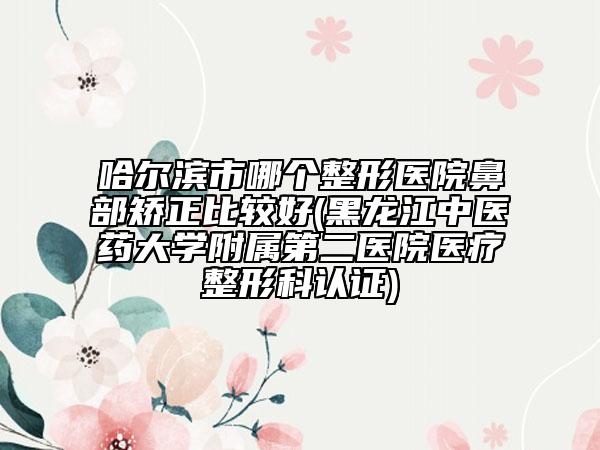 哈尔滨市哪个整形医院鼻部矫正比较好(黑龙江中医药大学附属第二医院医疗整形科认证)