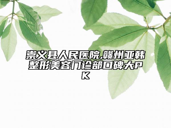 崇义县人民医院,赣州亚韩整形美容门诊部口碑大PK