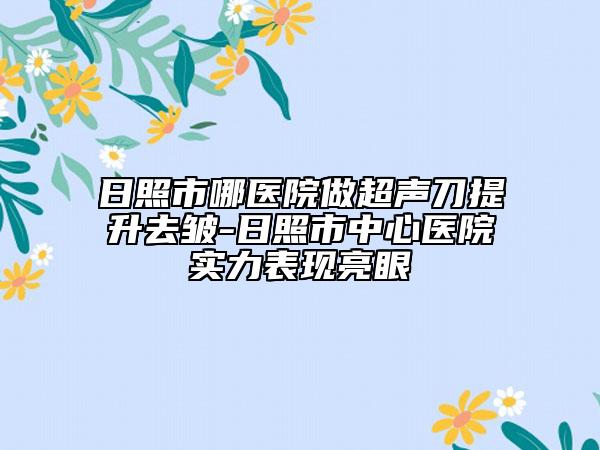 日照市哪医院做超声刀提升去皱-日照市中心医院实力表现亮眼