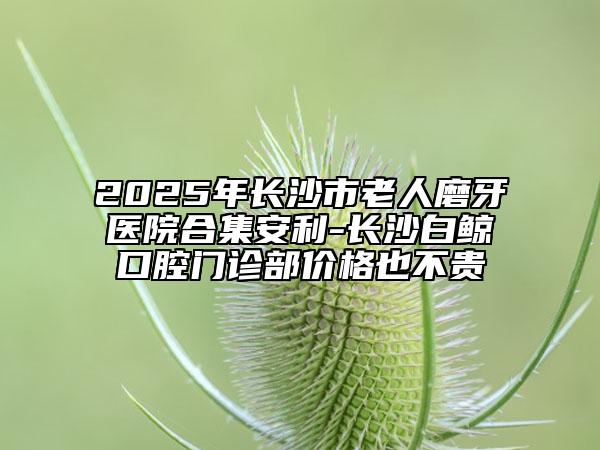 2025年长沙市老人磨牙医院合集安利-长沙白鲸口腔门诊部价格也不贵
