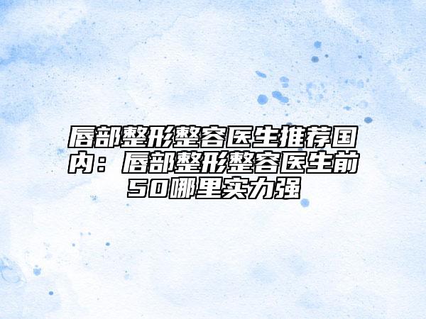 唇部整形整容医生推荐国内：唇部整形整容医生前50哪里实力强