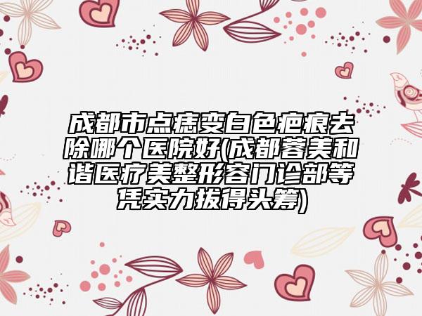 成都市点痣变白色疤痕去除哪个医院好(成都蓉美和谐医疗美整形容门诊部等凭实力拔得头筹)