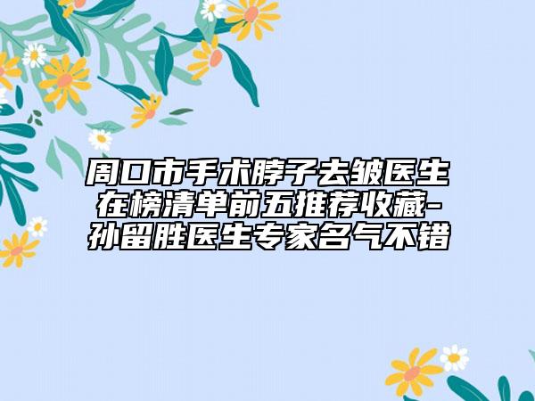 周口市手术脖子去皱医生在榜清单前五推荐收藏-孙留胜医生专家名气不错