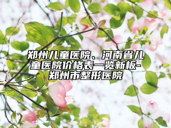 郑州儿童医院、河南省儿童医院价格表一览新板-郑州市整形医院