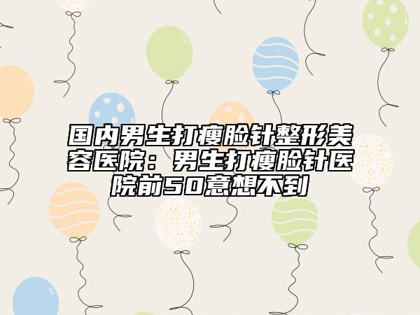国内男生打瘦脸针整形美容医院：男生打瘦脸针医院前50意想不到