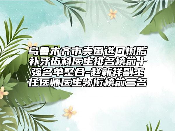 乌鲁木齐市美国进口树脂补牙齿科医生排名榜前十强名单整合-赵新祥副主任医师医生领衔榜前三名