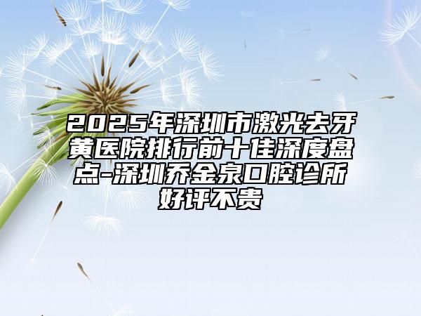 2025年深圳市激光去牙黄医院排行前十佳深度盘点-深圳乔金泉口腔诊所好评不贵