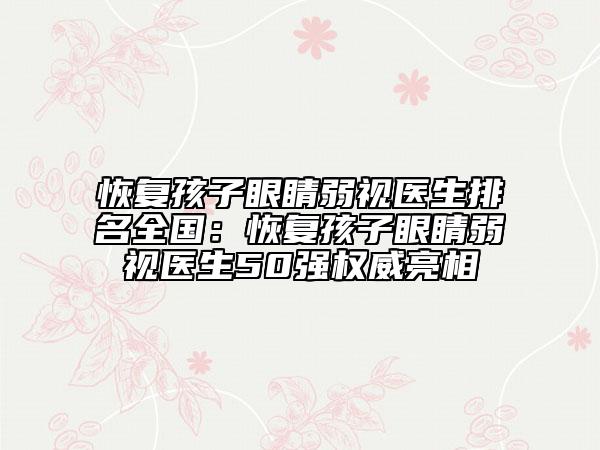 恢复孩子眼睛弱视医生排名全国：恢复孩子眼睛弱视医生50强权威亮相