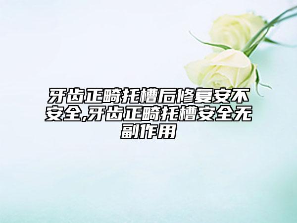 牙齿正畸托槽后修复安不安全,牙齿正畸托槽安全无副作用
