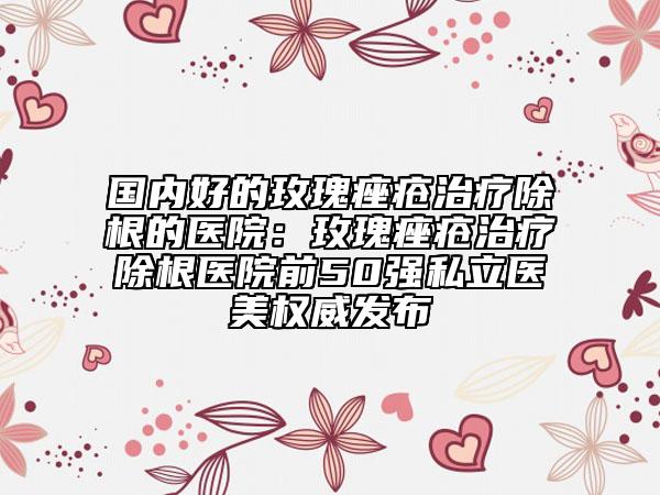 国内好的玫瑰痤疮治疗除根的医院：玫瑰痤疮治疗除根医院前50强私立医美权威发布