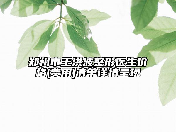郑州市王洪波整形医生价格(费用)清单详情呈现