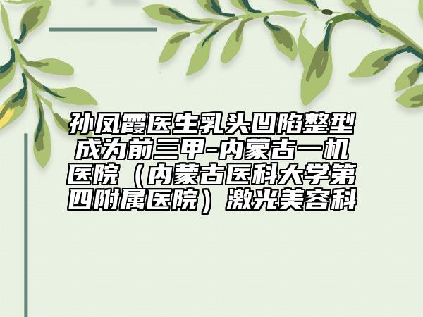 孙凤霞医生乳头凹陷整型成为前三甲-内蒙古一机医院（内蒙古医科大学第四附属医院）激光美容科